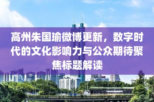 高州朱国瑜微博更新，数字时代的文化影响力与公众期待聚焦标题解读