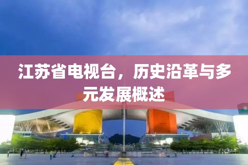 江苏省电视台，历史沿革与多元发展概述