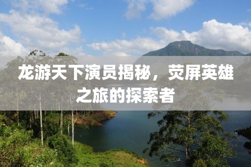 龙游天下演员揭秘，荧屏英雄之旅的探索者