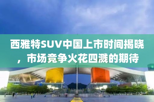西雅特SUV中国上市时间揭晓，市场竞争火花四溅的期待