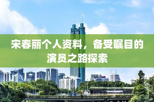 宋春丽个人资料，备受瞩目的演员之路探索