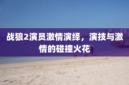 战狼2演员激情演绎，演技与激情的碰撞火花