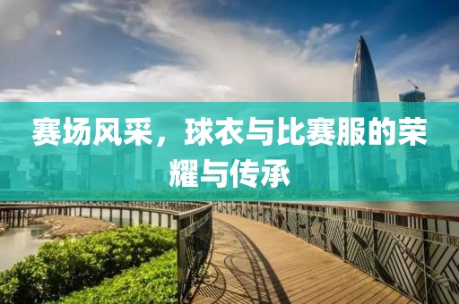 赛场风采，球衣与比赛服的荣耀与传承