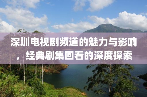 深圳电视剧频道的魅力与影响，经典剧集回看的深度探索