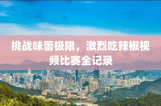 挑战味蕾极限，激烈吃辣椒视频比赛全记录
