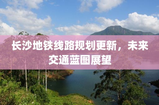 长沙地铁线路规划更新，未来交通蓝图展望