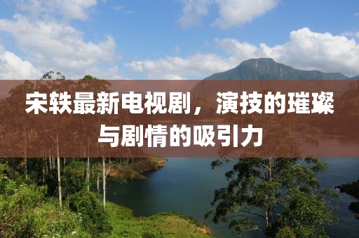宋轶最新电视剧，演技的璀璨与剧情的吸引力