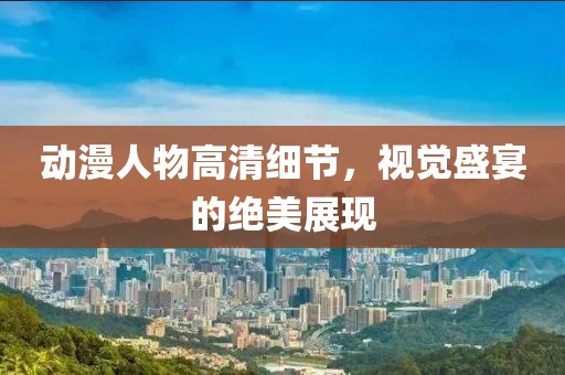 动漫人物高清细节，视觉盛宴的绝美展现