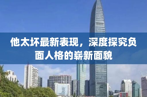 他太坏最新表现，深度探究负面人格的崭新面貌