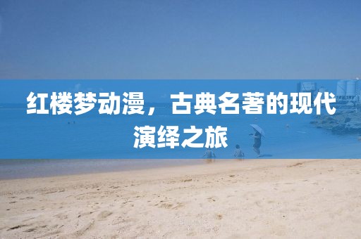 红楼梦动漫，古典名著的现代演绎之旅