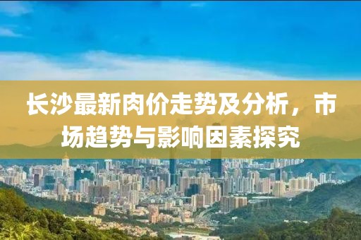 长沙最新肉价走势及分析，市场趋势与影响因素探究