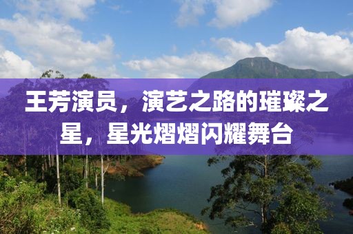 王芳演员，演艺之路的璀璨之星，星光熠熠闪耀舞台