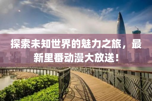 探索未知世界的魅力之旅，最新里番动漫大放送！