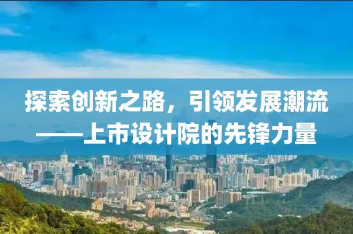 探索创新之路，引领发展潮流——上市设计院的先锋力量