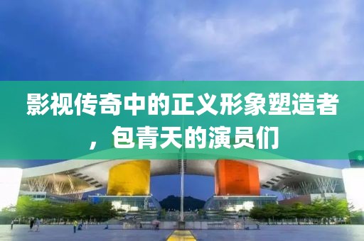 影视传奇中的正义形象塑造者，包青天的演员们