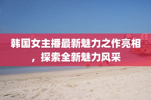 韩国女主播最新魅力之作亮相，探索全新魅力风采