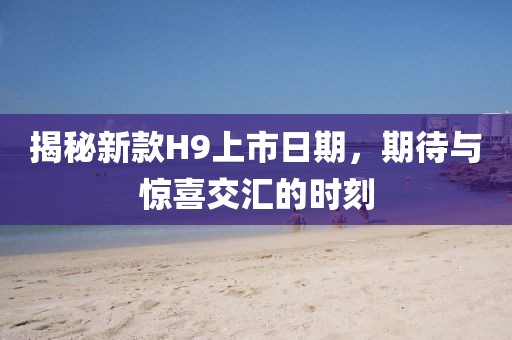 揭秘新款H9上市日期，期待与惊喜交汇的时刻