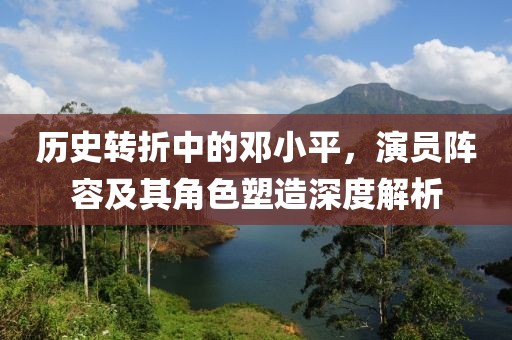 历史转折中的邓小平，演员阵容及其角色塑造深度解析