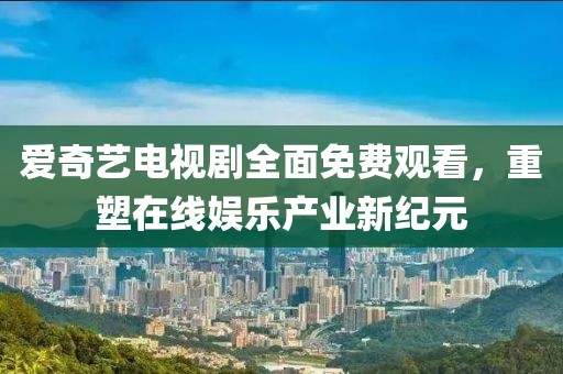 爱奇艺电视剧全面免费观看，重塑在线娱乐产业新纪元