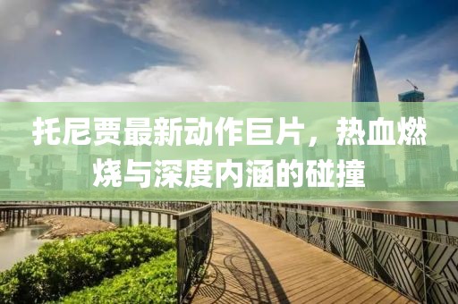 托尼贾最新动作巨片，热血燃烧与深度内涵的碰撞