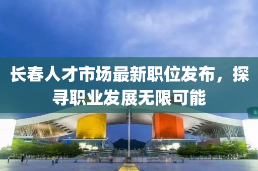 长春人才市场最新职位发布，探寻职业发展无限可能