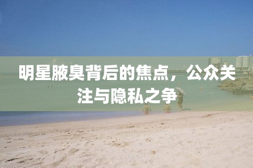 明星腋臭背后的焦点，公众关注与隐私之争