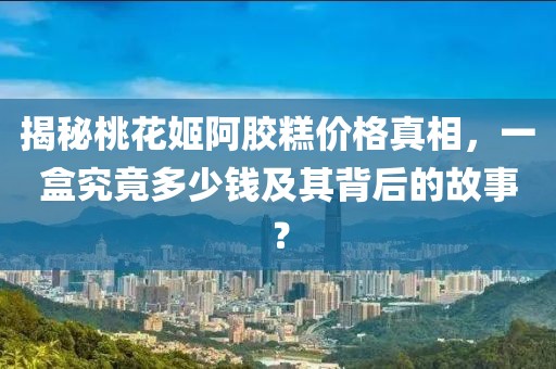 揭秘桃花姬阿胶糕价格真相，一盒究竟多少钱及其背后的故事？