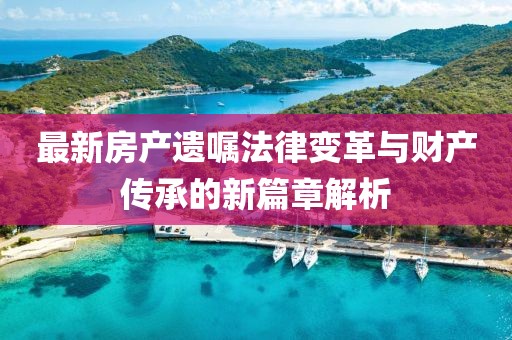 最新房产遗嘱法律变革与财产传承的新篇章解析