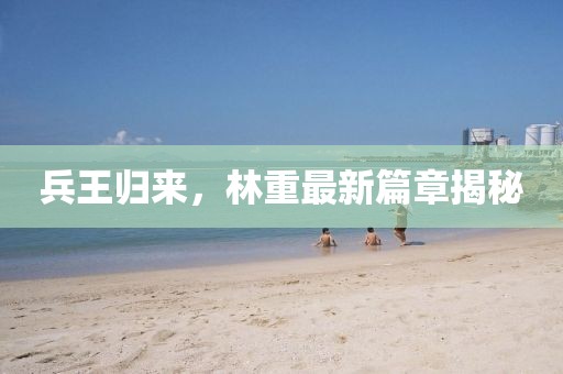 兵王归来，林重最新篇章揭秘