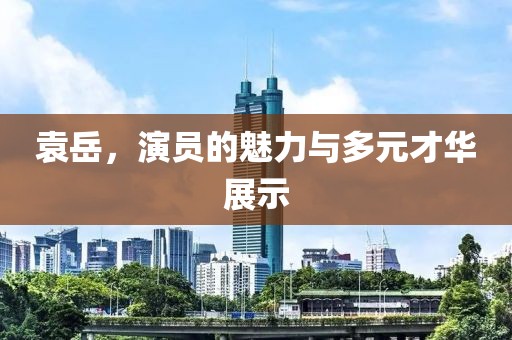 袁岳，演员的魅力与多元才华展示