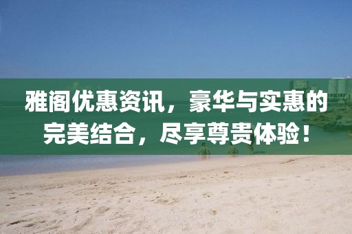 雅阁优惠资讯，豪华与实惠的完美结合，尽享尊贵体验！