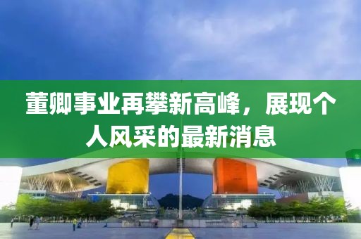 董卿事业再攀新高峰，展现个人风采的最新消息
