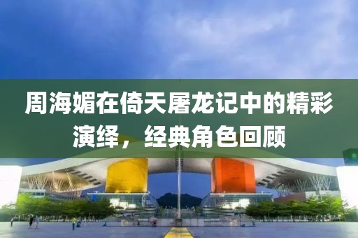 周海媚在倚天屠龙记中的精彩演绎，经典角色回顾