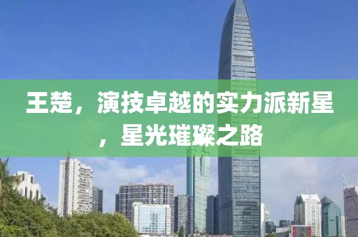 王楚，演技卓越的实力派新星，星光璀璨之路