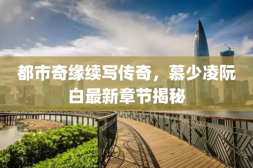 都市奇缘续写传奇，慕少凌阮白最新章节揭秘
