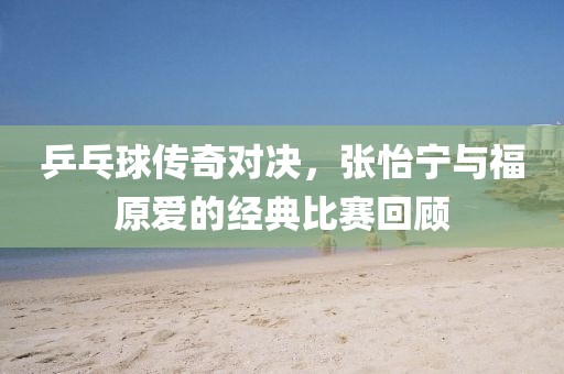 乒乓球传奇对决，张怡宁与福原爱的经典比赛回顾