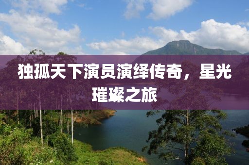 独孤天下演员演绎传奇，星光璀璨之旅