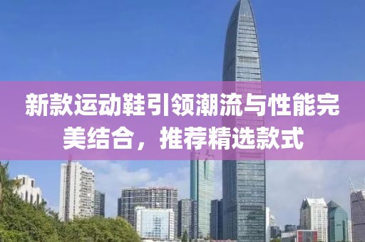 新款运动鞋引领潮流与性能完美结合，推荐精选款式