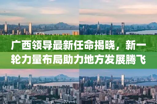 广西领导最新任命揭晓，新一轮力量布局助力地方发展腾飞