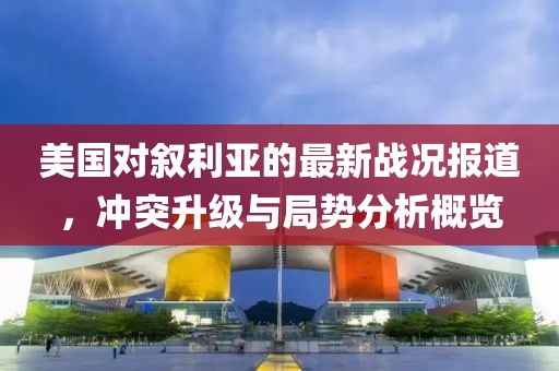 美国对叙利亚的最新战况报道，冲突升级与局势分析概览