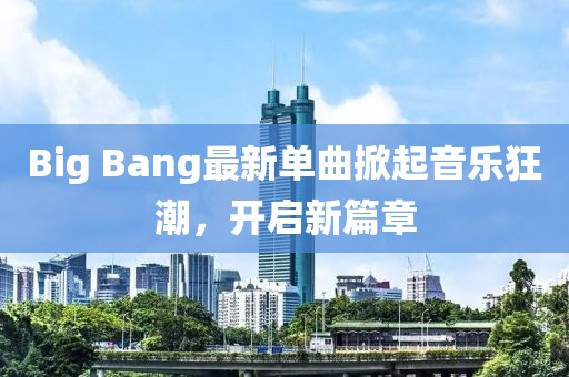 Big Bang最新单曲掀起音乐狂潮，开启新篇章