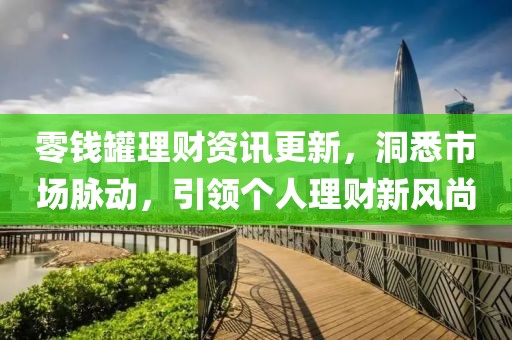 零钱罐理财资讯更新，洞悉市场脉动，引领个人理财新风尚