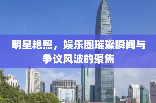 明星艳照，娱乐圈璀璨瞬间与争议风波的聚焦