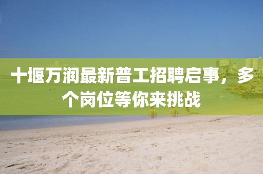 十堰万润最新普工招聘启事，多个岗位等你来挑战