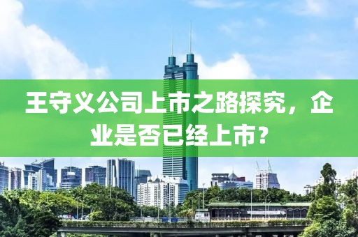 王守义公司上市之路探究，企业是否已经上市？