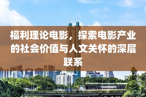 福利理论电影，探索电影产业的社会价值与人文关怀的深层联系