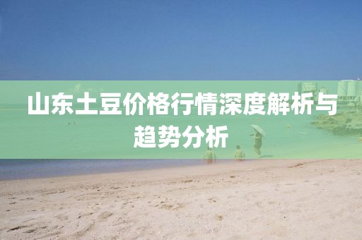 山东土豆价格行情深度解析与趋势分析