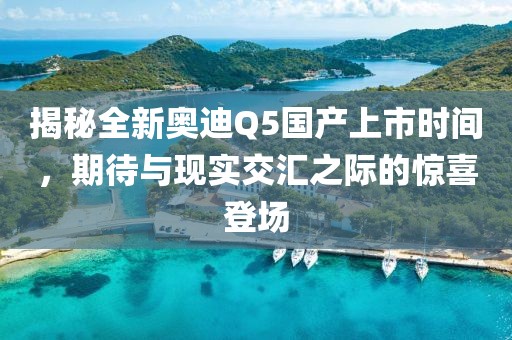 揭秘全新奥迪Q5国产上市时间，期待与现实交汇之际的惊喜登场