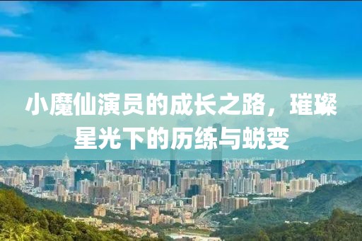 小魔仙演员的成长之路，璀璨星光下的历练与蜕变