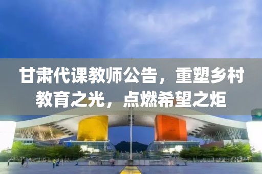 甘肃代课教师公告，重塑乡村教育之光，点燃希望之炬